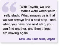 Quote - With Toyota, we use Mark's work when we're really stuck.  What amazes us is that we can always find a next step - and when you have one next step, you can find another, and then things are moving again - Koto Cho, Chinoewa, Japan